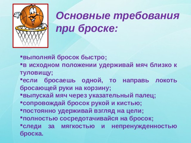 Основные требования при броске: выполняй бросок быстро; в исходном положении удерживай мяч близко к туловищу; если бросаешь одной, то направь локоть бросающей руки на корзину; выпускай мяч через указательный палец; сопровождай бросок рукой и кистью; постоянно удерживай взгляд на цели; полностью сосредотачивайся на бросок; следи за мягкостью и непренужденностью броска. 