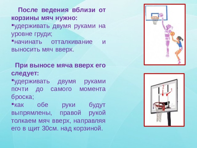  После ведения вблизи от корзины мяч нужно: удерживать двумя руками на уровне груди; начинать отталкивание и выносить мяч вверх.  При выносе мяча вверх его следует: удерживать двумя руками почти до самого момента броска; как обе руки будут выпрямлены, правой рукой толкаем мяч вверх, направляя его в щит 30см. над корзиной. 