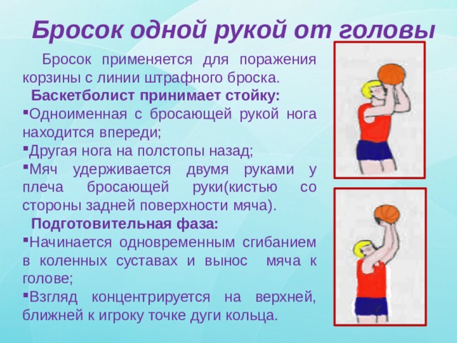 Бросок одной рукой от головы  Бросок применяется для поражения корзины с линии штрафного броска.  Баскетболист принимает стойку: Одноименная с бросающей рукой нога находится впереди; Другая нога на полстопы назад; Мяч удерживается двумя руками у плеча бросающей руки(кистью со стороны задней поверхности мяча).  Подготовительная фаза: Начинается одновременным сгибанием в коленных суставах и вынос мяча к голове; Взгляд концентрируется на верхней, ближней к игроку точке дуги кольца. 