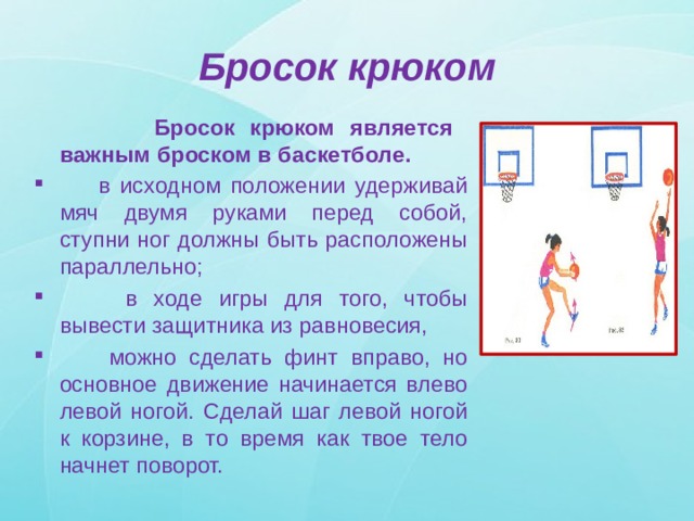 Бросок крюком  Бросок крюком является важным броском в баскетболе.  в исходном положении удерживай мяч двумя руками перед собой, ступни ног должны быть расположены параллельно;  в ходе игры для того, чтобы вывести защитника из равновесия,  можно сделать финт вправо, но основное движение начинается влево левой ногой. Сделай шаг левой ногой к корзине, в то время как твое тело начнет поворот. 