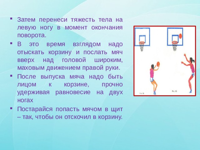 Затем перенеси тяжесть тела на левую ногу в момент окончания поворота. В это время взглядом надо отыскать корзину и послать мяч вверх над головой широким, маховым движением правой руки. После выпуска мяча надо быть лицом к корзине, прочно удерживая равновесие на двух ногах Постарайся попасть мячом в щит – так, чтобы он отскочил в корзину. 