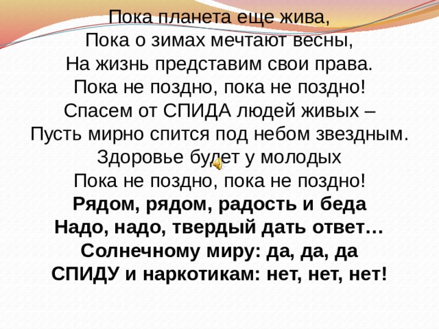 Пока планета еще жива, Пока о зимах мечтают весны, На жизнь представим свои права. Пока не поздно, пока не поздно! Спасем от СПИДА людей живых – Пусть мирно спится под небом звездным. Здоровье будет у молодых Пока не поздно, пока не поздно! Рядом, рядом, радость и беда Надо, надо, твердый дать ответ… Солнечному миру: да, да, да СПИДУ и наркотикам: нет, нет, нет! 