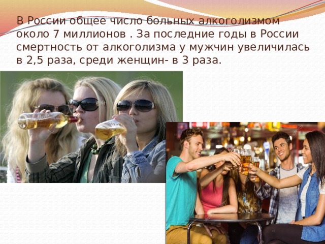 В России общее число больных алкоголизмом около 7 миллионов . За последние годы в России смертность от алкоголизма у мужчин увеличилась в 2,5 раза, среди женщин- в 3 раза. 