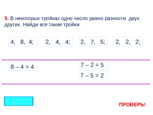 5. В некоторых тройках одно число равно разности двух других. Найди все такие тройки. 2, 4, 4; 2, 7, 5; 2, 2, 2; 4, 8, 4; 7 – 2 = 5 8 – 4 = 4 7 – 5 = 2 ПРОВЕРЬ! 4 
