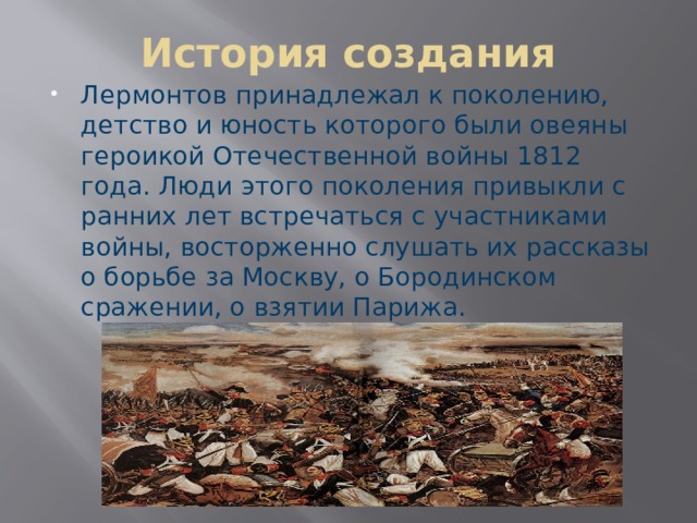История создания Лермонтов принадлежал к поколению, детство и юность которого были овеяны героикой Отечественной войны 1812 года. Люди этого поколения привыкли с ранних лет встречаться с участниками войны, восторженно слушать их рассказы о борьбе за Москву, о Бородинском сражении, о взятии Парижа. 