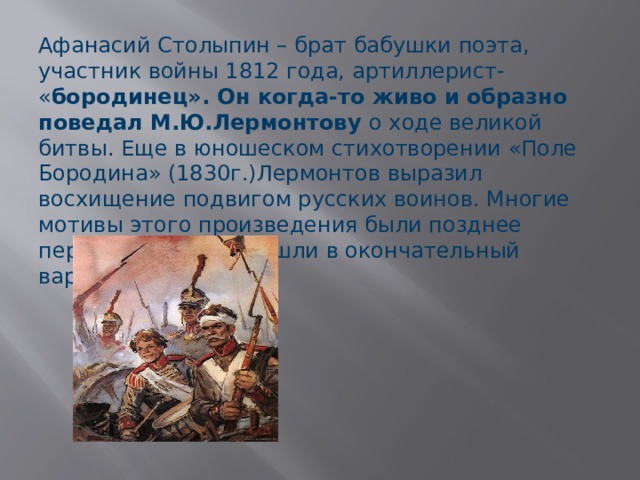 Афанасий Столыпин – брат бабушки поэта, участник войны 1812 года, артиллерист- « бородинец». Он когда-то живо и образно поведал М.Ю.Лермонтову о ходе великой битвы. Еще в юношеском стихотворении «Поле Бородина» (1830г.)Лермонтов выразил восхищение подвигом русских воинов. Многие мотивы этого произведения были позднее переосмыслены и вошли в окончательный вариант «Бородино»  