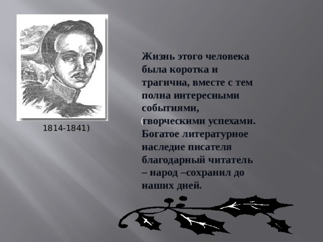 Жизнь этого человека была коротка и трагична, вместе с тем полна интересными событиями, творческими успехами. Богатое литературное наследие писателя благодарный читатель – народ –сохранил до наших дней. ( 1814-1841) 