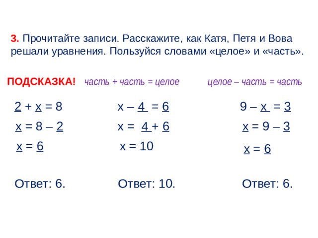 3. Прочитайте записи. Расскажите, как Катя, Петя и Вова решали уравнения. Пользуйся словами «целое» и «часть». ПОДСКАЗКА! целое – часть = часть часть + часть = целое 9 – х = 3 х – 4 = 6 2 + х = 8 х = 8 – 2  х = 4 + 6 х = 9 – 3  х = 10 х = 6 х = 6 Ответ: 10. Ответ: 6. Ответ: 6. 6 