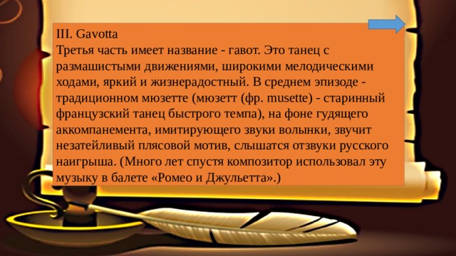 III. Gavotta Третья часть имеет название - гавот. Это танец с размашистыми движениями, широкими мелодическими ходами, яркий и жизнерадостный. В среднем эпизоде - традиционном мюзетте (мюзетт (фр. musette) - старинный французский танец быстрого темпа), на фоне гудящего аккомпанемента, имитирующего звуки волынки, звучит незатейливый плясовой мотив, слышатся отзвуки русского наигрыша. (Много лет спустя композитор использовал эту музыку в балете «Ромео и Джульетта».) 