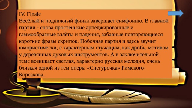 IV. Finale Весёлый и подвижный финал завершает симфонию. В главной партии - снова простенькие арпеджированные и гаммообразные взлёты и падения, забавные повторяющиеся короткие фразы скрипок. Побочная партия и здесь звучит юмористически, с характерным стучащим, как дробь, мотивом у деревянных духовых инструментов. А в заключительной теме возникает светлая, характерно русская мелодия, очень близкая одной из тем оперы «Снегурочка» Римского-Корсакова. 