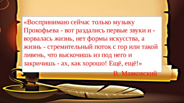 «Воспринимаю сейчас только музыку Прокофьева - вот раздались первые звуки и - ворвалась жизнь, нет формы искусства, а жизнь - стремительный поток с гор или такой ливень, что выскочишь из под него и закричишь - ах, как хорошо! Ещё, ещё!»  В. Маяковский 