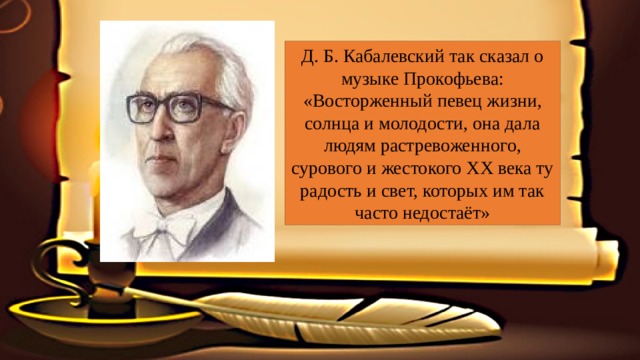 Д. Б. Кабалевский так сказал о музыке Прокофьева: «Восторженный певец жизни, солнца и молодости, она дала людям растревоженного, сурового и жестокого ХХ века ту радость и свет, которых им так часто недостаёт» 