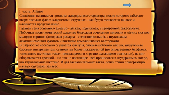 I. часть. Allegro Симфония начинается громким аккордом всего оркестра, после которого взбегают вверх пассажи флейт, кларнетов и струнных - как будто взвивается занавес и начинается представление... Главная тема сонатного аллегро - лёгкая, подвижная, в прозрачной оркестровке. Побочная носит комический характер благодаря сочетанию широких и лёгких скачков мелодии скрипок (авторская ремарка - с элегантностью!), с неуклюжим аккомпанементом фаготов и внезапно врывающимися валторнами. В разработке несколько сгущается фактура, озорная побочная партия, порученная басовым инструментам, становится более тяжеловесной (по определению Асафьева, «элегантно шутливая тема» превращается в «грузно шагающего великана»), на миг оборачивается грозной... но это не настоящее - всё проносится в неудержимом вихре, как карнавальное шествие. И два заключительных такта, почти точно повторяющих начало, опускают занавес. 