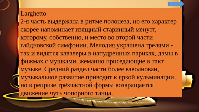 Larghetto 2-я часть выдержана в ритме полонеза, но его характер скорее напоминает изящный старинный менуэт, которому, собственно, и место во второй части гайдновской симфонии. Мелодия украшена трелями - так и видятся кавалеры в напудренных париках, дамы в фижмах с мушками, жеманно приседающие в такт музыке. Средний раздел части более взволнован, музыкальное развитие приводит к яркой кульминации, но в репризе трёхчастной формы возвращается движение чуть чопорного танца. 