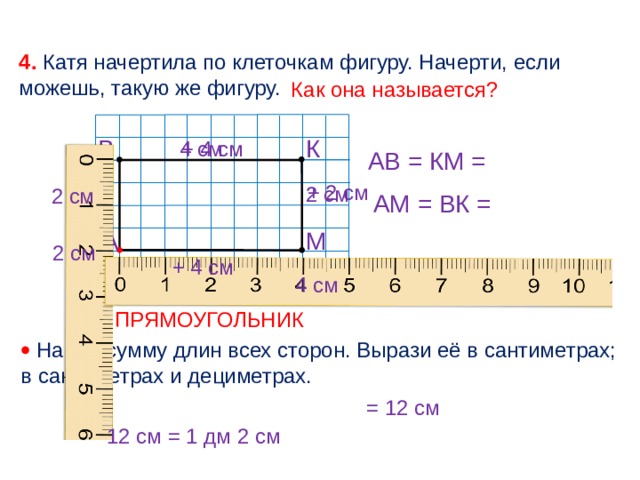 4. Катя начертила по клеточкам фигуру. Начерти, если можешь, такую же фигуру. Как она называется? К В + 4 см 4 см АВ = КМ = + 2 см 2 см 2 см  АМ = ВК = М А 2 см + 4 см 4 см ПРЯМОУГОЛЬНИК   Найди сумму длин всех сторон. Вырази её в сантиметрах; в сантиметрах и дециметрах. = 12 см 12 см = 1 дм 2 см 