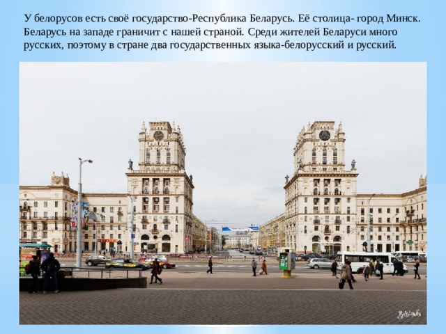 У белорусов есть своё государство-Республика Беларусь. Её столица- город Минск. Беларусь на западе граничит с нашей страной. Среди жителей Беларуси много русских, поэтому в стране два государственных языка-белорусский и русский. 
