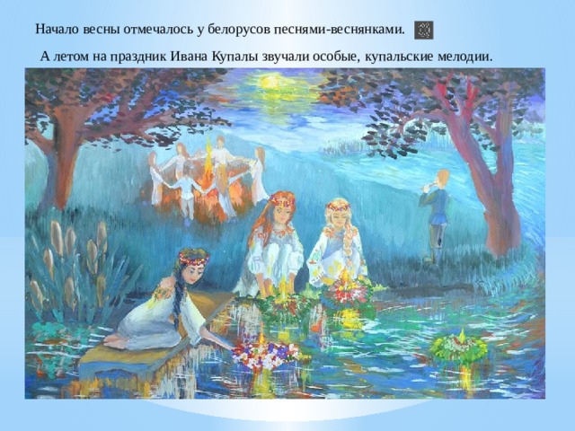 Начало весны отмечалось у белорусов песнями-веснянками. А летом на праздник Ивана Купалы звучали особые, купальские мелодии. 