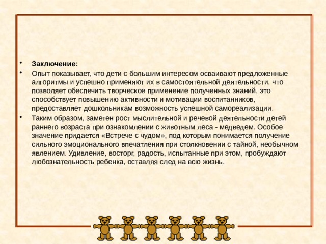 Заключение: Опыт показывает, что дети с большим интересом осваивают предложенные алгоритмы и успешно применяют их в самостоятельной деятельности, что позволяет обеспечить творческое применение полученных знаний, это способствует повышению активности и мотивации воспитанников, предоставляет дошкольникам возможность успешной самореализации. Таким образом, заметен рост мыслительной и речевой деятельности детей раннего возраста при ознакомлении с животным леса - медведем. Особое значение придается «Встрече с чудом», под которым понимается получение сильного эмоционального впечатления при столкновении с тайной, необычном явлением. Удивление, восторг, радость, испытанные при этом, пробуждают любознательность ребенка, оставляя след на всю жизнь.