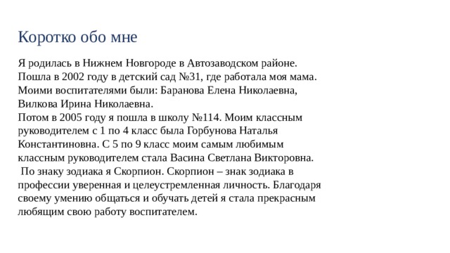 Коротко обо мне Я родилась в Нижнем Новгороде в Автозаводском районе. Пошла в 2002 году в детский сад №31, где работала моя мама. Моими воспитателями были: Баранова Елена Николаевна, Вилкова Ирина Николаевна. Потом в 2005 году я пошла в школу №114. Моим классным руководителем с 1 по 4 класс была Горбунова Наталья Константиновна. С 5 по 9 класс моим самым любимым классным руководителем стала Васина Светлана Викторовна.  По знаку зодиака я Скорпион. Скорпион – знак зодиака в профессии уверенная и целеустремленная личность. Благодаря своему умению общаться и обучать детей я стала прекрасным любящим свою работу воспитателем. 