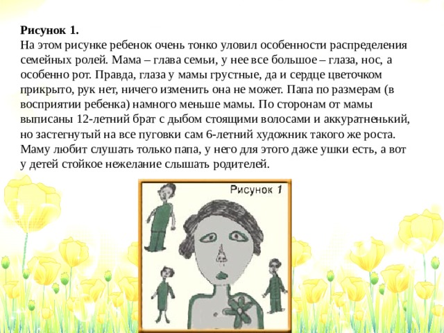 Рисунок 1. На этом рисунке ребенок очень тонко уловил особенности распределения семейных ролей. Мама – глава семьи, у нее все большое – глаза, нос, а особенно рот. Правда, глаза у мамы грустные, да и сердце цветочком прикрыто, рук нет, ничего изменить она не может. Папа по размерам (в восприятии ребенка) намного меньше мамы. По сторонам от мамы выписаны 12-летний брат с дыбом стоящими волосами и аккуратненький, но застегнутый на все пуговки сам 6-летний художник такого же роста. Маму любит слушать только папа, у него для этого даже ушки есть, а вот у детей стойкое нежелание слышать родителей.  