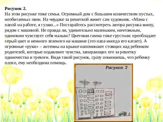 Рисунок 2. На этом рисунке тоже семья. Огромный дом с большим количеством пустых, необитаемых окон. На чердаке за решеткой живет сам художник. «Мама с папой на работе, я гуляю...» Постарайтесь рассмотреть автора рисунка внизу, рядом с машиной. Не правда ли, удивительно маленьким, ничтожным, одиноким чувствует себя малыш? Цветовая гамма тоже грустная: преобладает серый цвет и немного зеленого на машине (это папа иногда его катает). А огромные «руки» – антенны на крыше напоминают стоящих над ребенком родителей, которые подавляют чувства, запирающих его за решетку одиночества и тревоги. Видя такой рисунок, сразу понимаешь, что ребенку плохо, ему необходима помощь. 