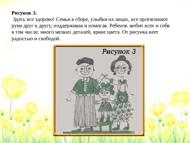 Рисунок 3.  Здесь все здорово! Семья в сборе, улыбки на лицах, все протягивают руки друг к другу, поддерживая и помогая. Ребенок любит всех и себя в том числе, много мелких деталей, яркие цвета. От рисунка веет радостью и свободой. 