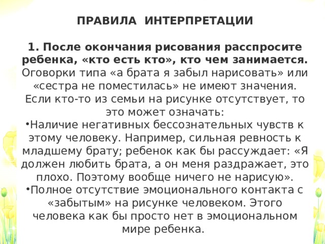 ПРАВИЛА  ИНТЕРПРЕТАЦИИ  1. После окончания рисования расспросите ребенка, «кто есть кто», кто чем занимается.  Оговорки типа «а брата я забыл нарисовать» или «сестра не поместилась» не имеют значения. Если кто-то из семьи на рисунке отсутствует, то это может означать: Наличие негативных бессознательных чувств к этому человеку. Например, сильная ревность к младшему брату; ребенок как бы рассуждает: «Я должен любить брата, а он меня раздражает, это плохо. Поэтому вообще ничего не нарисую». Полное отсутствие эмоционального контакта с «забытым» на рисунке человеком. Этого человека как бы просто нет в эмоциональном мире ребенка.    