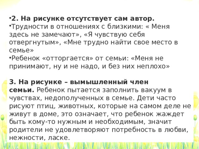 2. На рисунке отсутствует сам автор. Трудности в отношениях с близкими: « Меня здесь не замечают», «Я чувствую себя отвергнутым», «Мне трудно найти свое место в семье» Ребенок «отторгается» от семьи: «Меня не принимают, ну и не надо, и без них неплохо»    3. На рисунке – вымышленный член семьи.  Ребенок пытается заполнить вакуум в чувствах, недополученных в семье. Дети часто рисуют птиц, животных, которые на самом деле не живут в доме, это означает, что ребенок жаждет быть кому-то нужным и необходимым, значит родители не удовлетворяют потребность в любви, нежности, ласке.   