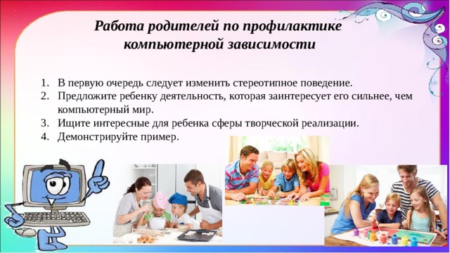 Работа родителей по профилактике компьютерной зависимости В первую очередь следует изменить стереотипное поведение. Предложите ребенку деятельность, которая заинтересует его сильнее, чем компьютерный мир. Ищите интересные для ребенка сферы творческой реализации. Демонстрируйте пример.  