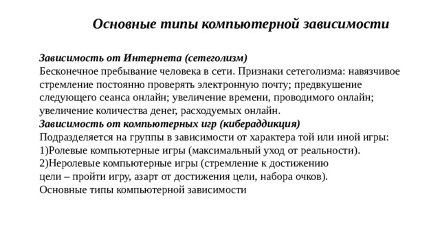 Основные типы компьютерной зависимости Зависимость от Интернета (сетеголизм) Бесконечное пребывание человека в сети. Признаки сетеголизма: навязчивое стремление постоянно проверять электронную почту; предвкушение следующего сеанса онлайн; увеличение времени, проводимого онлайн; увеличение количества денег, расходуемых онлайн. Зависимость от компьютерных игр (кибераддикция) Подразделяется на группы в зависимости от характера той или иной игры: 1)Ролевые компьютерные игры (максимальный уход от реальности). 2)Неролевые компьютерные игры (стремление к достижению цели – пройти игру, азарт от достижения цели, набора очков). Основные типы компьютерной зависимости  
