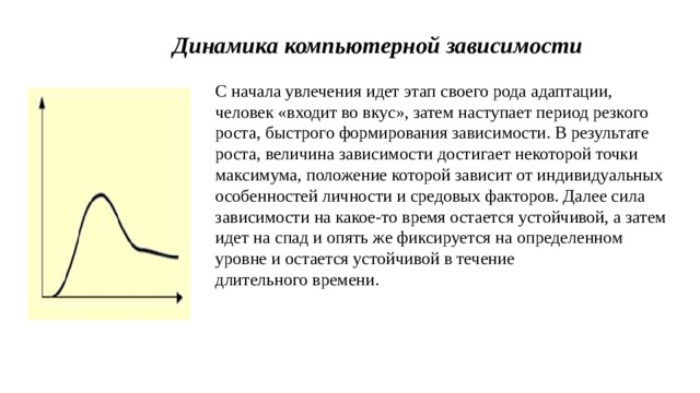 Динамика компьютерной зависимости С начала увлечения идет этап своего рода адаптации, человек «входит во вкус», затем наступает период резкого роста, быстрого формирования зависимости. В результате роста, величина зависимости достигает некоторой точки максимума, положение которой зависит от индивидуальных особенностей личности и средовых факторов. Далее сила зависимости на какое-то время остается устойчивой, а затем идет на спад и опять же фиксируется на определенном уровне и остается устойчивой в течение длительного времени.  