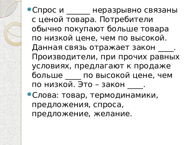 Спрос и ______ неразрывно связаны с ценой товара. Потребители обычно покупают больше товара по низкой цене, чем по высокой. Данная связь отражает закон ____. Производители, при прочих равных условиях, предлагают к продаже больше ____ по высокой цене, чем по низкой. Это – закон ____. Слова: товар, термодинамики, предложения, спроса, предложение, желание. 