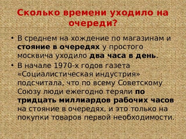 Сколько времени уходило на очереди? В среднем на хождение по магазинам и стояние в очередях у простого москвича уходило два часа в день . В начале 1970-х годов газета «Социалистическая индустрия» подсчитала, что по всему Советскому Союзу люди ежегодно теряли по тридцать миллиардов рабочих часов на стояние в очередях, и это только на покупки товаров первой необходимости. 
