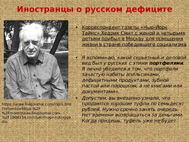 Иностранцы о русском дефиците Корреспондент газеты «Нью-Йорк Таймс» Хедрик Смит с женой и четырьмя детьми прибыл в Москву для освещения жизни в стране победившего социализма Я вспоминаю, какой серьезный и деловой вид был у русских с этими портфелями . Я лично убедился в том, что портфели зачастую набиты апельсинами, дефицитными продуктами, зубной пастой или порошком, а не книгами или документами». Допустим, вы внезапно узнали, что продаются хорошие туфли по семьдесят рублей. Нужно срочно занять очередь. Нет времени возвращаться за деньгами. Когда придешь, туфель уже не будет. https://www.livejournal.com/login.bml?returnto=https:%2F%2Fmontrealex.livejournal.com%2F1888154.html&errmsg=notloggedin 