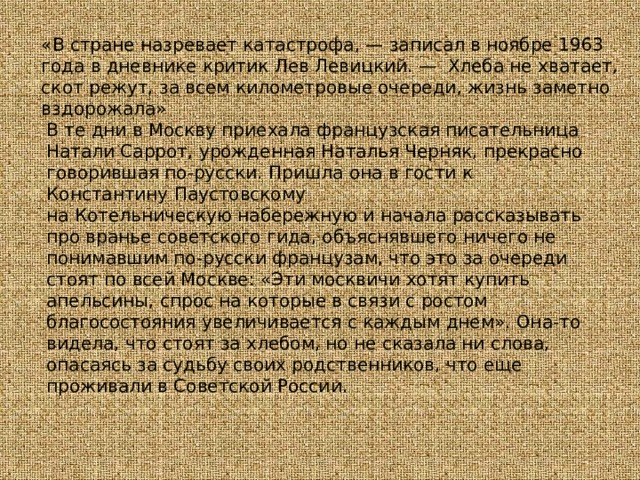«В стране назревает катастрофа, — записал в ноябре 1963 года в дневнике критик Лев Левицкий. —  Хлеба не хватает, скот режут, за всем километровые очереди, жизнь заметно вздорожала» В те дни в Москву приехала французская писательница Натали Саррот, урожденная Наталья Черняк, прекрасно говорившая по-русски. Пришла она в гости к Константину Паустовскому на Котельническую набережную и начала рассказывать про вранье советского гида, объяснявшего ничего не понимавшим по-русски французам, что это за очереди стоят по всей Москве: «Эти москвичи хотят купить апельсины, спрос на которые в связи с ростом благосостояния увеличивается с каждым днем». Она-то видела, что стоят за хлебом, но не сказала ни слова, опасаясь за судьбу своих родственников, что еще проживали в Советской России. 