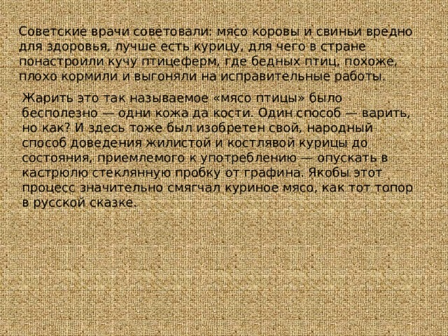 Советские врачи советовали: мясо коровы и свиньи вредно для здоровья, лучше есть курицу, для чего в стране понастроили кучу птицеферм, где бедных птиц, похоже, плохо кормили и выгоняли на исправительные работы. Жарить это так называемое «мясо птицы» было бесполезно — одни кожа да кости. Один способ — варить, но как? И здесь тоже был изобретен свой, народный способ доведения жилистой и костлявой курицы до состояния, приемлемого к употреблению — опускать в кастрюлю стеклянную пробку от графина. Якобы этот процесс значительно смягчал куриное мясо, как тот топор в русской сказке. 