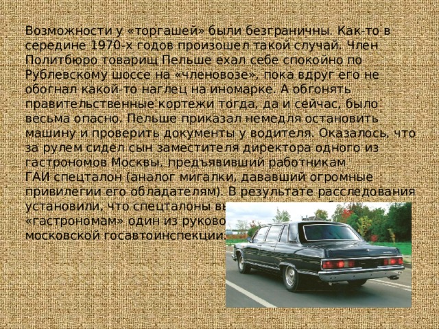 Возможности у «торгашей» были безграничны. Как-то в середине 1970-х годов произошел такой случай. Член Политбюро товарищ Пельше ехал себе спокойно по Рублевскому шоссе на «членовозе», пока вдруг его не обогнал какой-то наглец на иномарке. А обгонять правительственные кортежи тогда, да и сейчас, было весьма опасно. Пельше приказал немедля остановить машину и проверить документы у водителя. Оказалось, что за рулем сидел сын заместителя директора одного из гастрономов Москвы, предъявивший работникам ГАИ спецталон (аналог мигалки, дававший огромные привилегии его обладателям). В результате расследования установили, что спецталоны выдавал по дружбе всем этим «гастрономам» один из руководителей московской госавтоинспекции. 
