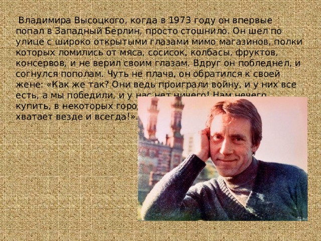   Владимира Высоцкого, когда в 1973 году он впервые попал в Западный Берлин, просто стошнило. Он шел по улице с широко открытыми глазами мимо магазинов, полки которых ломились от мяса, сосисок, колбасы, фруктов, консервов, и не верил своим глазам. Вдруг он побледнел, и согнулся пополам. Чуть не плача, он обратился к своей жене: «Как же так? Они ведь проиграли войну, и у них все есть, а мы победили, и у нас нет ничего! Нам нечего купить, в некоторых городах годами нет мяса, всего не хватает везде и всегда!». 