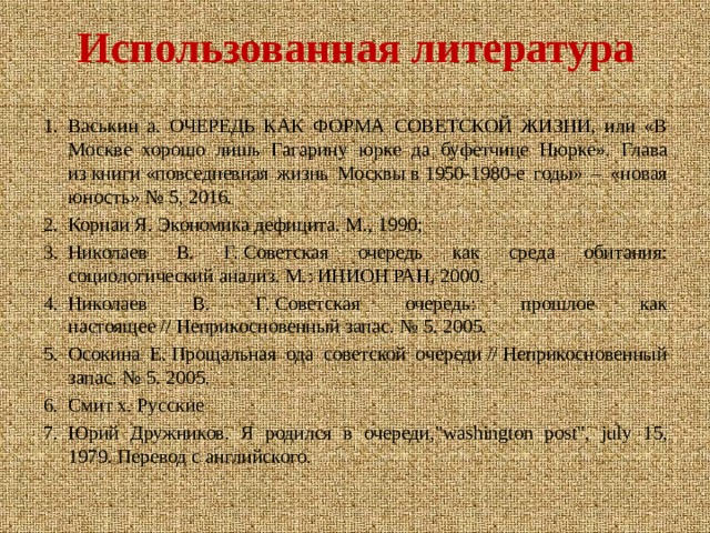 Использованная литература Васькин а. ОЧЕРЕДЬ КАК ФОРМА СОВЕТСКОЙ ЖИЗНИ, или «В Москве хорошо лишь Гагарину юрке да буфетчице Нюрке». Глава из книги «повседневная жизнь Москвы в 1950-1980-е годы» – «новая юность» № 5, 2016. Корнаи Я. Экономика дефицита. М., 1990; Николаев В. Г. Советская очередь как среда обитания: социологический анализ. М.: ИНИОН РАН, 2000. Николаев В. Г. Советская очередь: прошлое как настоящее // Неприкосновенный запас. № 5. 2005. Осокина Е. Прощальная ода советской очереди // Неприкосновенный запас. № 5. 2005. Смит х. Русские Юрий Дружников. Я родился в очереди,