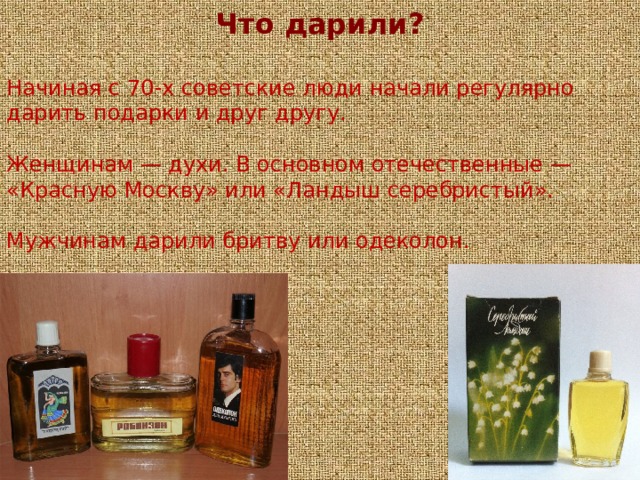 Что дарили?  Начиная с 70-х советские люди начали регулярно дарить подарки и друг другу.  Женщинам — духи. В основном отечественные — «Красную Москву» или «Ландыш серебристый».   Мужчинам дарили бритву или одеколон.   