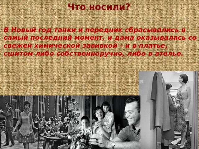 Что носили?  В Новый год тапки и передник сбрасывались в самый последний момент, и дама оказывалась со свежей химической завивкой – и в платье, сшитом либо собственноручно, либо в ателье. 