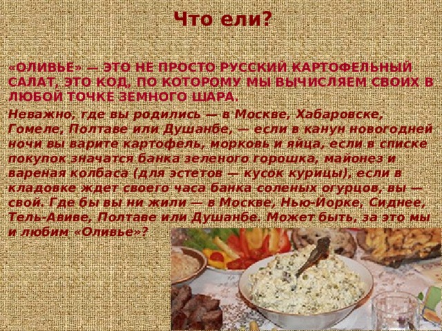 Что ели?  «ОЛИВЬЕ» — ЭТО НЕ ПРОСТО РУССКИЙ КАРТОФЕЛЬНЫЙ САЛАТ, ЭТО КОД, ПО КОТОРОМУ МЫ ВЫЧИСЛЯЕМ СВОИХ В ЛЮБОЙ ТОЧКЕ ЗЕМНОГО ШАРА. Неважно, где вы родились — в Москве, Хабаровске, Гомеле, Полтаве или Душанбе, — если в канун новогодней ночи вы варите картофель, морковь и яйца, если в списке покупок значатся банка зеленого горошка, майонез и вареная колбаса (для эстетов — кусок курицы), если в кладовке ждет своего часа банка соленых огурцов, вы — свой. Где бы вы ни жили — в Москве, Нью-Йорке, Сиднее, Тель-Авиве, Полтаве или Душанбе. Может быть, за это мы и любим «Оливье»? 
