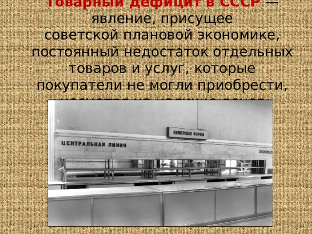 Товарный дефицит в СССР  — явление, присущее советской плановой экономике, постоянный недостаток отдельных товаров и услуг, которые покупатели не могли приобрести, несмотря на наличие денег 