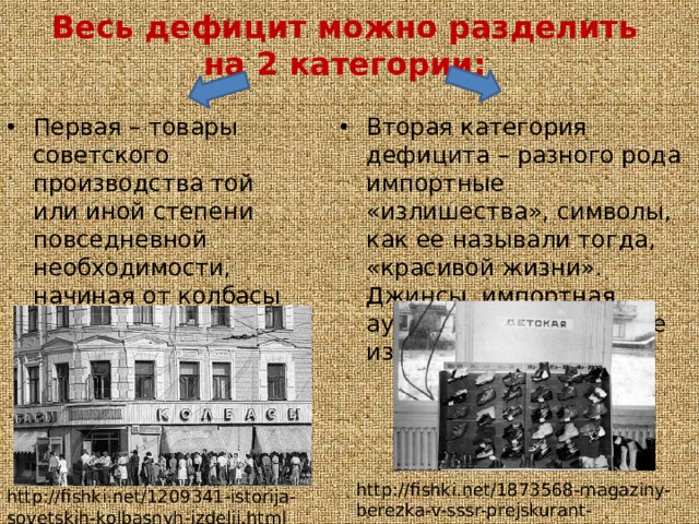 Весь дефицит можно разделить на 2 категории: Первая – товары советского производства той или иной степени повседневной необходимости, начиная от колбасы и заканчивая туалетной бумагой. Вторая категория дефицита – разного рода импортные «излишества», символы, как ее называли тогда, «красивой жизни». Джинсы, импортная аудиотехника, кожаные изделия http://fishki.net/1873568-magaziny-berezka-v-sssr-prejskurant-zagramanichnyh-tovarov.html http://fishki.net/1209341-istorija-sovetskih-kolbasnyh-izdelij.html 