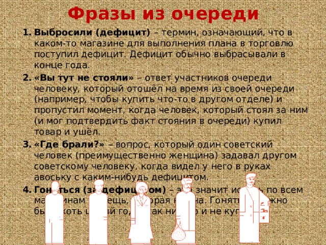 Фразы из очереди Выбросили (дефицит) – термин, означающий, что в каком-то магазине для выполнения плана в торговлю поступил дефицит. Дефицит обычно выбрасывали в конце года. «Вы тут не стояли» – ответ участников очереди человеку, который отошёл на время из своей очереди (например, чтобы купить что-то в другом отделе) и пропустил момент, когда человек, который стоял за ним (и мог подтвердить факт стояния в очереди) купил товар и ушёл. «Где брали?» – вопрос, который один советский человек (преимущественно женщина) задавал другом советскому человеку, когда видел у него в руках авоську с каким-нибудь дефицитом. Гоняться (за дефицитом) – это значит искать по всем магазинам ту вещь, которая нужна. Гоняться можно было хоть целый год и так ничего и не купить. 