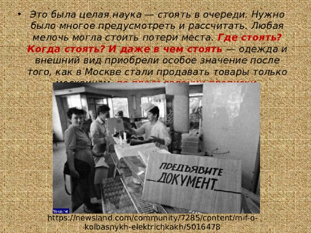 Это была целая наука — стоять в очереди. Нужно было многое предусмотреть и рассчитать. Любая мелочь могла стоить потери места. Где стоять? Когда стоять? И даже в чем стоять — одежда и внешний вид приобрели особое значение после того, как в Москве стали продавать товары только москвичам, по предъявлении прописки. https://newsland.com/community/7285/content/mif-o-kolbasnykh-elektrichkakh/5016478 