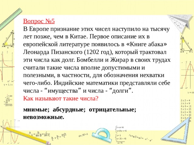 Вопрос №5  В Европе признание этих чисел наступило на тысячу лет позже, чем в Китае. Первое описание их в европейской литературе появилось в « Книге абака » Леонарда Пизанского (1202 год), который трактовал эти числа как долг. Бомбелли и Жирар в своих трудах считали такие числа вполне допустимыми и полезными, в частности, для обозначения нехватки чего-либо. Индийские математики представляли себе числа - “ имущества ” и числа - “ долги ” . Как называют такие числа? мнимые; абсурдные; отрицательные; невозможные.