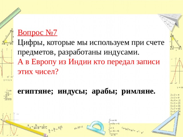 Вопрос №7  Цифры, которые мы используем при счете предметов, разработаны индусами. А в Европу из Индии кто передал записи этих чисел?  египтяне; индусы; арабы; римляне.