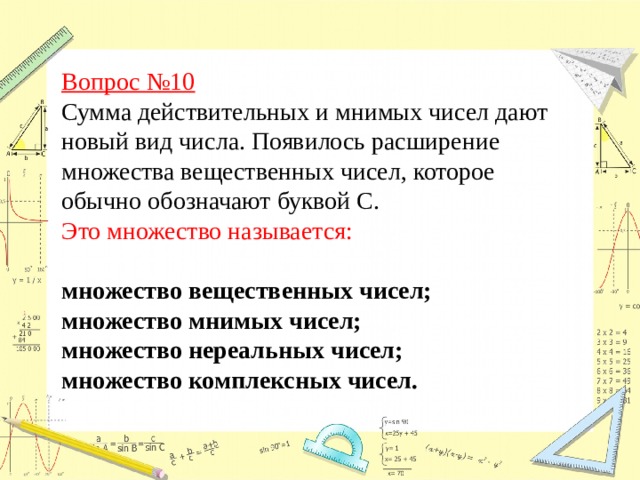 Вопрос №10  Сумма действительных и мнимых чисел дают новый вид числа. Появилось расширение множества вещественных чисел, которое обычно обозначают буквой С.  Это множество называется: множество вещественных чисел; множество мнимых чисел;  множество нереальных чисел; множество комплексных чисел.