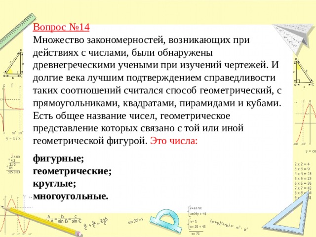 Вопрос №14  Множество закономерностей, возникающих при действиях с числами, были обнаружены древнегреческими учеными при изучений чертежей. И долгие века лучшим подтверждением справедливости таких соотношений считался способ геометрический, с прямоугольниками, квадратами, пирамидами и кубами. Есть общее название чисел, геометрическое представление которых связано с той или иной геометрической фигурой. Это числа: фигурные; геометрические; круглые; многоугольные.